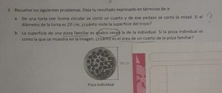 Resuelve los siguientes problemas. Deja tu resultado expresado en términos de π. 
a. De una torta con forma circular se cortó un cuarto y de ese pedazo se cortó la mitad. Si el 
diámetro de la torta es 20 cm, ¿cuánto mide la superficie del trozo? 
b. La superficie de una pizza familiar es quatro veces la de la individual. Si la pizza individual es 
como la que se muestra en la imagen, ¿cuanto es el área de un cuarto de la pizza familiar? 
Pizza individual