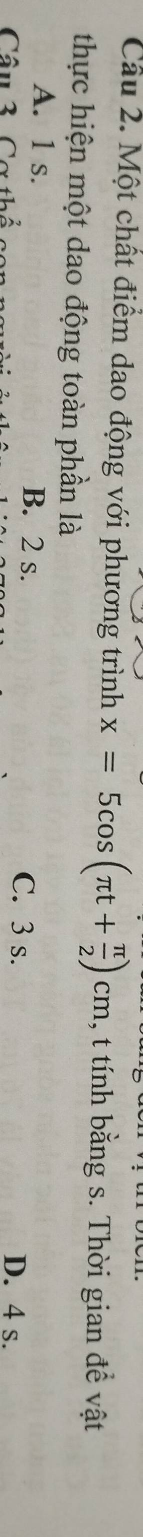 Một chất điểm dao động với phương trình x=5cos (π t+ π /2 )cm , t tính bằng s. Thời gian đề vật
thực hiện một dao động toàn phần là
A. 1 s. B. 2 s.
C. 3 s.
Câu 3 Cơt D. 4 s.