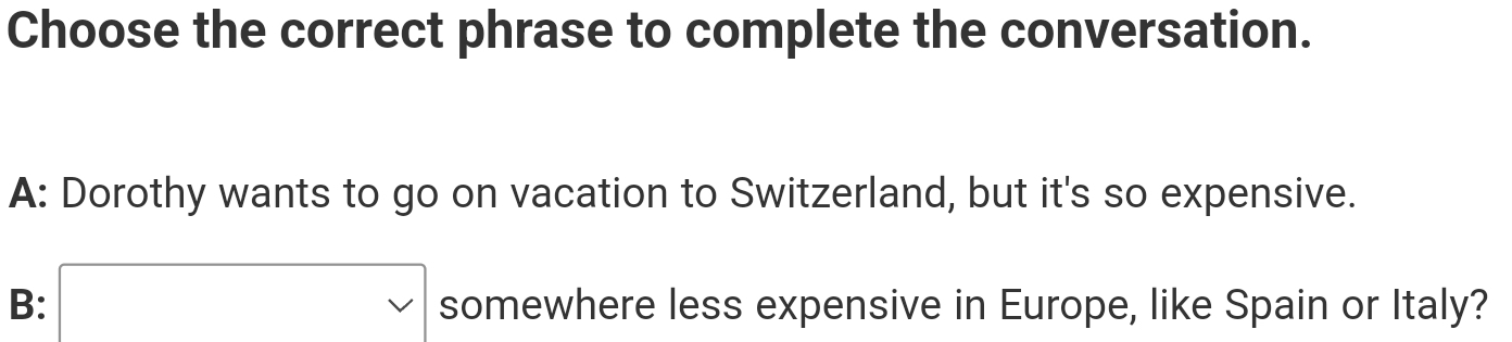 Choose the correct phrase to complete the conversation.
A: Dorothy wants to go on vacation to Switzerland, but it's so expensive.
B: vee  somewhere less expensive in Europe, like Spain or Italy?