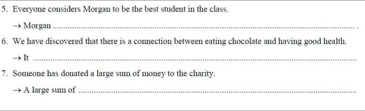 Everyone considers Morgan to be the best student in the class. 
Morgan_ 
6. We have discovered that there is a connection between eating chocolate and having good health. 
It_ 
7. Someone has donated a large sum of money to the charity. 
A large sum of_