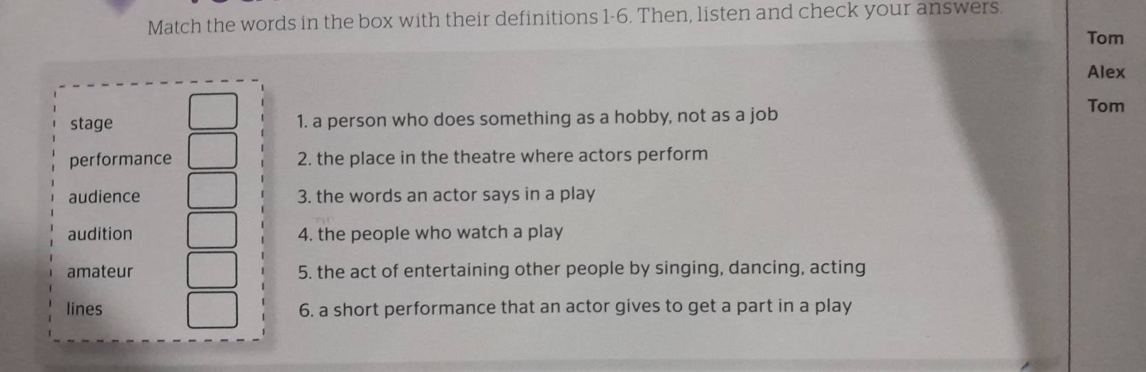 Match the words in the box with their definitions 1-6. Then, listen and check your answers. 
Tom 
Alex 
stage 1. a person who does something as a hobby, not as a job 
Tom 
performance 2. the place in the theatre where actors perform 
audience 3. the words an actor says in a play 
audition 4. the people who watch a play 
amateur 5. the act of entertaining other people by singing, dancing, acting 
lines 6. a short performance that an actor gives to get a part in a play