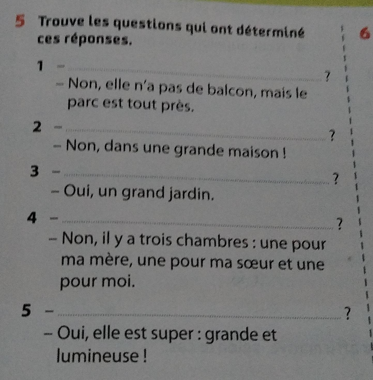 Trouve les questions qui ont déterminé 
ces réponses. 
6 
1= _ 
7 
Non, elle n'a pas de balcon, mais le 
parc est tout près. 
2- _ 
? 
Non, dans une grande maison ! 
3 on_ 
? 
- Oui, un grand jardin. 
4 8985._ 
? 
Non, il y a trois chambres : une pour 
ma mère, une pour ma sœur et une 
pour moi. 
_ 5- 
? 
- Oui, elle est super : grande et 
lumineuse !