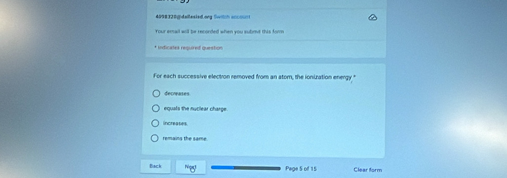 4098320@ dallasisd.org Switch account
Your email will be recorded when you submit this form
* Indicates required question
For each successive electron removed from an atom, the ionization energy "
decreases
equals the nuclear charge.
increases
remains the same.
Back Ngxt Page 5 of 15 Clear form