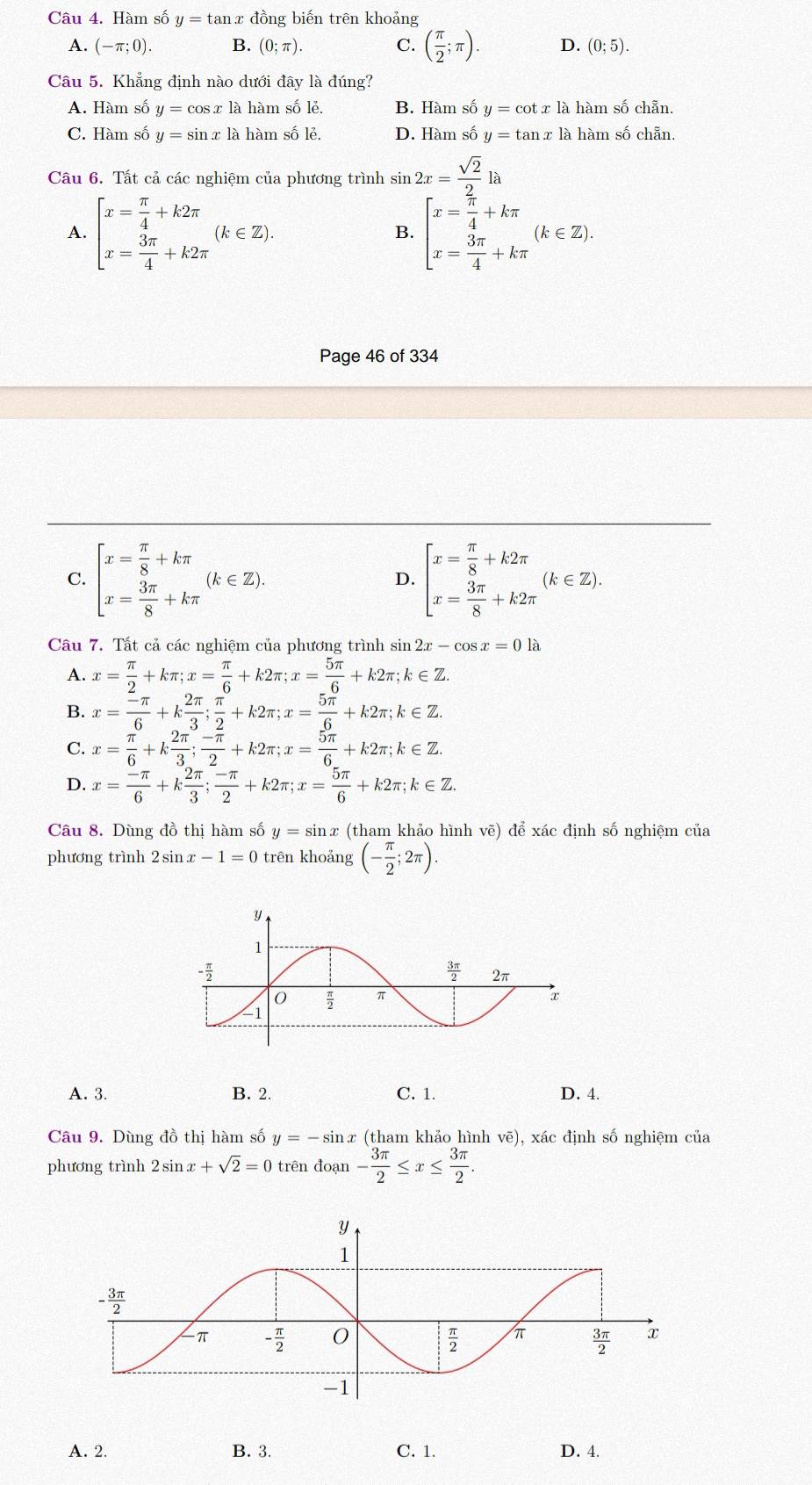 Hàm số y=tan x đồng biến trên khoảng
A. (-π ;0). B. (0;π ). C. ( π /2 ;π ). D. (0;5).
Câu 5. Khẳng định nào dưới đây là đúng?
A. Hàm số y=cos xla à hàm số lẻ. B. Hàm số y=cot x là hàm số chẵn.
C. Hàm số y=sin x là hàm số lẻ. D. Hàm số y=tan xla hàm số chẵn.
Câu 6. Tất cả các nghiệm của phương trình sin sin 2x= sqrt(2)/2 la
A. beginarrayl x= π /4 +k2π  x= 3π /4 +k2π endarray. (k∈ Z). beginbmatrix x= π /4 +kπ  x= 3π /4 +kπ endarray. (k∈ Z).
B.
Page 46 of 334
C. beginarrayl x= π /8 +kπ  x= 3π /8 +kπ endarray. (k∈ Z). beginarrayl x= π /8 +k2π  x= 3π /8 +k2π endarray. (k∈ Z).
D.
Câu 7. Tất cả các nghiệm của phương trình sin 2x-cos x=0la
A. x= π /2 +kπ ;x= π /6 +k2π ;x= 5π /6 +k2π ;k∈ Z.
B. x= (-π )/6 +k 2π /3 ; π /2 +k2π ;x= 5π /6 +k2π ;k∈ Z.
C. x= π /6 +k 2π /3 ; (-π )/2 +k2π ;x= 5π /6 +k2π ;k∈ Z.
D. x= (-π )/6 +k 2π /3 ; (-π )/2 +k2π ;x= 5π /6 +k2π ;k∈ Z
Câu 8. Dùng đồ thị hàm số y=sin x (tham khảo hình vẽ) để xác định số nghiệm của
phương trình 2sin x-1=0 trên khoảng (- π /2 ;2π ).
A. 3. B. 2. C. 1. D. 4.
Câu 9. Dùng đồ thị hàm số y=-sin x (tham khảo hình vẽ), xác định số nghiệm của
phương trình 2sin x+sqrt(2)=0 trên đoạn - 3π /2 ≤ x≤  3π /2 .
A. 2. B. 3. C. 1. D. 4.