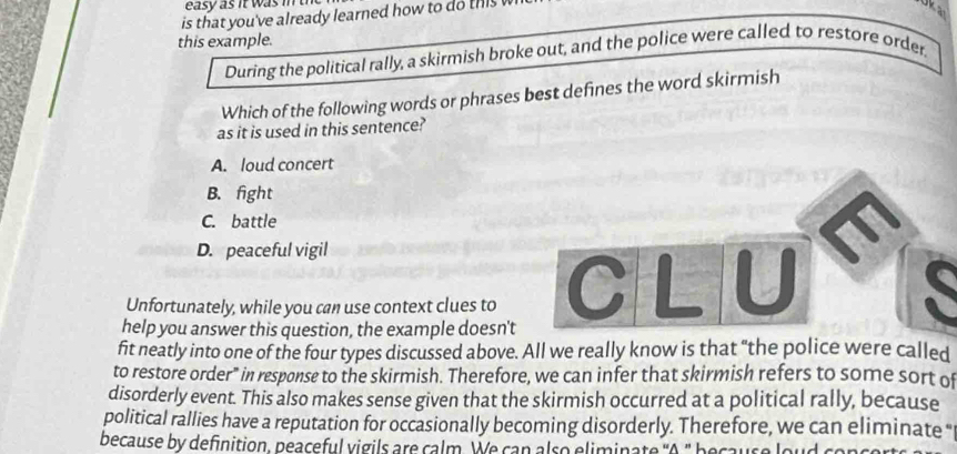 easy as it was in th
is that you've already learned how to do this 
Oka
this example.
During the political rally, a skirmish broke out, and the police were called to restore order.
Which of the following words or phrases best defines the word skirmish
as it is used in this sentence?
A. loud concert
B. fight
C. battle
D. peaceful vigil
Unfortunately, while you can use context clues to C L U
help you answer this question, the example doesn't
fit neatly into one of the four types discussed above. All we really know is that "the police were called
to restore order" in response to the skirmish. Therefore, we can infer that skirmish refers to some sort of
disorderly event. This also makes sense given that the skirmish occurred at a political rally, because
political rallies have a reputation for occasionally becoming disorderly. Therefore, we can eliminate "
because by definition, peaceful vigils are calm. We can also eliminate "A " because loud conce