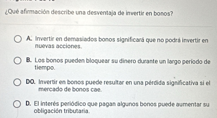 ¿Qué afirmación describe una desventaja de invertir en bonos?
A. Invertir en demasiados bonos significará que no podrá invertir en
nuevas acciones.
B. Los bonos pueden bloquear su dinero durante un largo período de
tiempo.
DO. Invertir en bonos puede resultar en una pérdida significativa si el
mercado de bonos cae.
D. El interés periódico que pagan algunos bonos puede aumentar su
obligación tributaria.