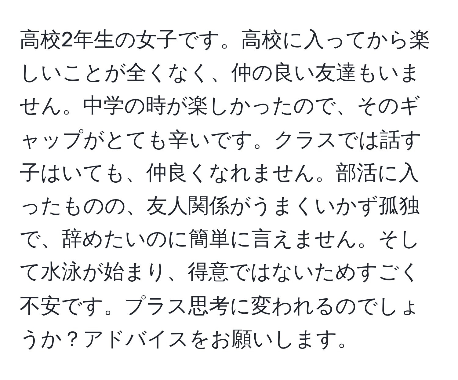 高校2年生の女子です。高校に入ってから楽しいことが全くなく、仲の良い友達もいません。中学の時が楽しかったので、そのギャップがとても辛いです。クラスでは話す子はいても、仲良くなれません。部活に入ったものの、友人関係がうまくいかず孤独で、辞めたいのに簡単に言えません。そして水泳が始まり、得意ではないためすごく不安です。プラス思考に変われるのでしょうか？アドバイスをお願いします。