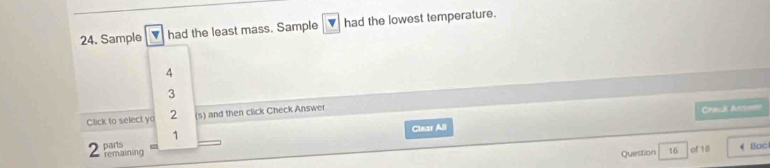 Sample v had the least mass. Sample ▼ had the lowest temperature.
4
3
Click to select yo 2 (s) and then click Check Answer
Ctear All Crack Anse
2 parts 1
remaining Question 16 of 18 Bac