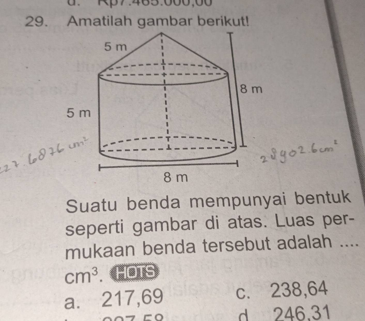 Rp7.465.000,00
29. Amatilah gambar berikut!
Suatu benda mempunyai bentuk
seperti gambar di atas. Luas per-
mukaan benda tersebut adalah ....
cm^3. a HOTS
a. 217,69 c. 238,64
a
d 246.31