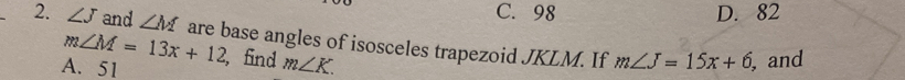 C. 98 D. 82
2. ∠ J and ∠ M are base angles of isosceles trapezoid JKLM. If m∠ J=15x+6 , and
m∠ M=13x+12
A. 51 , find m∠ K.