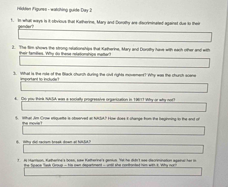 Hidden Figures - watching guide Day 2 
1. In what ways is it obvious that Katherine, Mary and Dorothy are discriminated against due to their 
gender? 
2. The film shows the strong relationships that Katherine, Mary and Dorothy have with each other and with 
their families. Why do these relationships matter? 
3. What is the role of the Black church during the civil rights movement? Why was the church scene 
important to include? 
4. Do you think NASA was a socially progressive organization in 1961? Why or why not? 
5. What Jim Crow etiquette is observed at NASA? How does it change from the beginning to the end of 
the movie? 
6. Why did racism break down at NASA? 
7. Al Harrison, Katherine's boss, saw Katherine's genius. Yet he didn't see discrimination against her in 
the Space Task Group -- his own department -- until she confronted him with it. Why not?