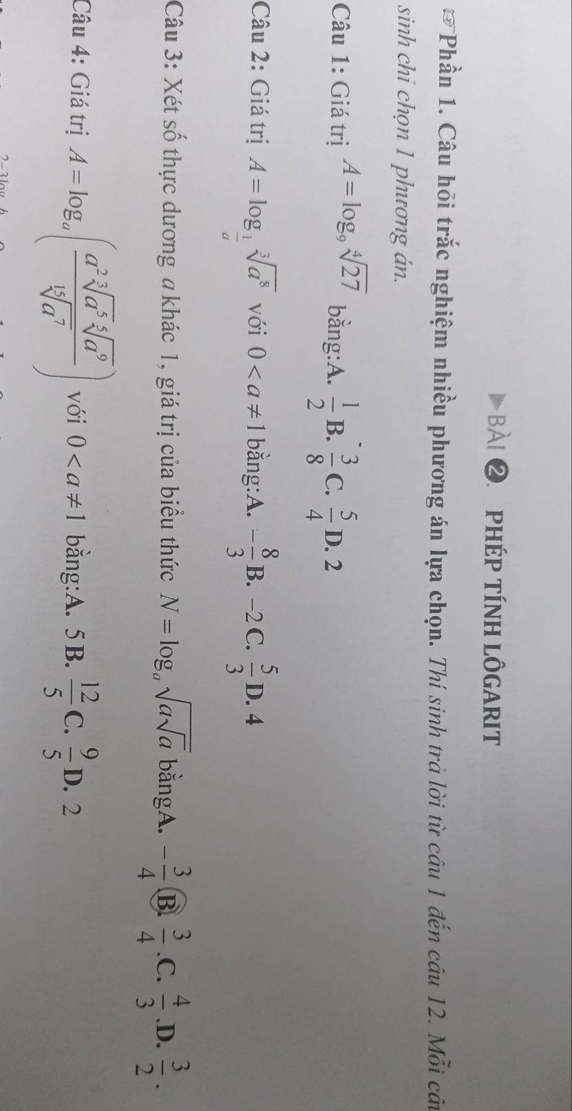 phép tính lôgarit
F Phần 1. Câu hỏi trắc nghiệm nhiều phương án lựa chọn. Thí sinh trả lời từ câu 1 đến câu 12. Mỗi câ
sinh chi chọn 1 phương án.
bằng:A.  1/2  B.  3/8  C.  5/4 
Câu 1: Giá trị A=log _9sqrt[4](27) D. 2
Câu 2: Giá trị A=log _ 1/a sqrt[3](a^8) với 0 bằng:A. - 8/3 B −2 C.  5/3 D.4
 
Câu 3: Xét số thực dương a khác 1, giá trị của biểu thức N=log _asqrt(asqrt a) bằngA. - 3/4  B.  3/4  .C.  4/3  .D.  3/2 . 
Câu 4: Giá trị A=log _a( a^2sqrt[3](a^5)sqrt[5](a^9)/sqrt[15](a^7) ) với 0 bằng:A. 5B.  12/5  C.  9/5 D. 2