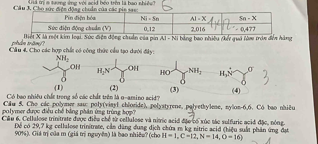 Giả trị n tương ứng với acid béo trên là bao nhiêu?
Câu 3. Cho sức điện động chuẩn của các pin sau:
Biết X là một kim loại. Sức điện động chuẩn của pin Al - Ni bằng bao nhiêu (kết quả làm tròn đến hùng
phần trăm)?
Câu 4. Cho các hợp chất có công thức cấu tạo dưới đây:
NH_2
OH
H_2N OH 0^-
HO NH_2 H_3N^+
ö
(1) (2) (3) (4)
Có bao nhiêu chất trong số các chất trên là α-amino acid?
Câu 5. Cho các polymer sau: poly(vinyl chloride), polystyrene, polyethylene, nylon-6,6. Có bao nhiêu
polymer được điều chế bằng phản ứng trùng hợp?
Câu 6. Cellulose trinitrate được điều chế từ cellulose và nitric acid đặc có xúc tác sulfuric acid đặc, nóng.
Để có 29,7 kg cellulose trinitrate, cần dùng dung dịch chứa m kg nitric acid (hiệu suất phản ứng đạt
90%). Giá trị của m (giá trị nguyên) là bao nhiêu? (cho H=1,C=12,N=14,O=16)