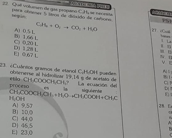 ACADEMIA PREW
22. Qué volumen de gas propano C_3H_8 se necesita
ACADEMI
para obtener 5 litros de dióxido de carbono, PSI
según:
A) 0.5 L C_3H_8+O_2to CO_2+H_2O
27 ¿Cuál
B) 1,66 L
bases
l La
C) 0,20 L Ⅲ
D) 1,28 L IV. E
E) 0.67 L
V E
23. ¿Cuántos gramos de etanol C_2H_5OH pueden A) Ⅰ
obtenerse al hidrolizar 19,14 g de acetato de
B)Ⅰ
etilo CH_3COOCH_2CH_3 ? La ecuación del C) 
proceso es la siguiente
CH_3COOCH_2CH_3+H_2Oto CH_3COOH+CH_3C
D) I
H_2OH E) 1
A) 9,57 28. Es
B) 10,0
C2
C) 44,0
n
D) 46,5
A
B
E) 23,0 C