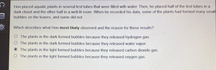 Hon placed aquatic plants in several test tubes that were filled with water. Then, he placed half of the test tubes in a
dark closet and the other half in a well-lit room. When he recorded his data, some of the plants had formed many small
bubbles on the leaves, and some did not.
Which describes what Hon most likely observed and the reason for these results?
The plants in the dark formed bubbles because they released hydrogen gas.
The plants in the dark formed bubbles because they released water vapor.
The plants in the light formed bubbles because they released carbon dioxide gas.
The plants in the light formed bubbles because they released oxygen gas.