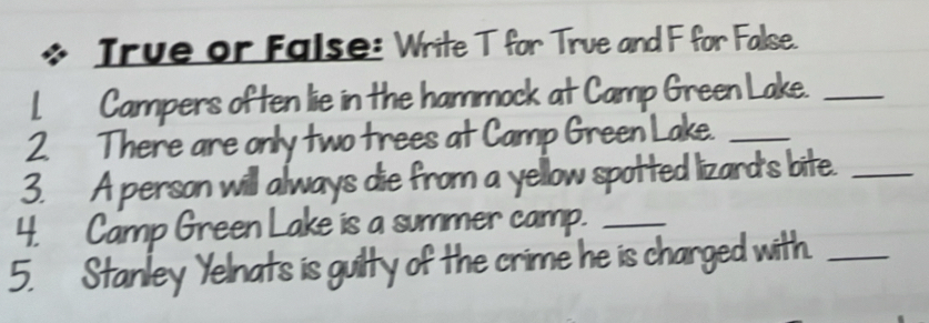 Irue or False: Write T for True and F for False. 
| Campers often lie in the hammock at Camp Green Lake._ 
2. There are only two trees at Camp Green Lake._ 
3. A person will always die from a yellow spotted lizard's bite._ 
4. Camp Green Lake is a summer camp._ 
5. Stanley Yelnats is guilty of the crime he is charged with._