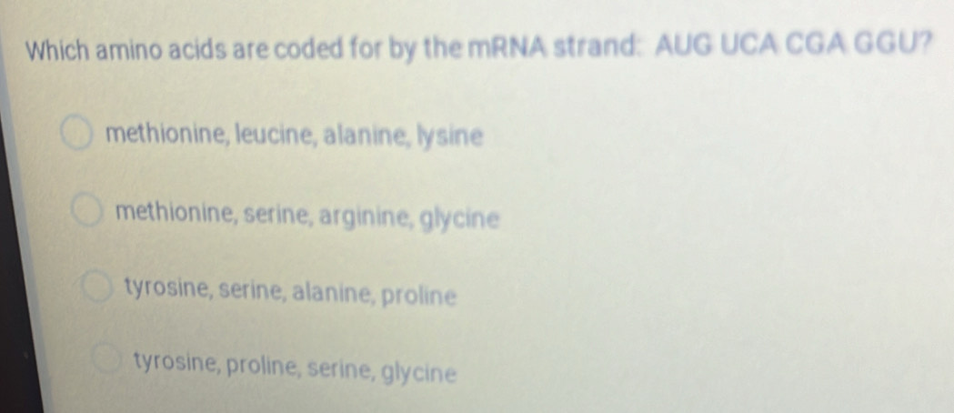 Which amino acids are coded for by the mRNA strand: AUG UCA CGA GGU?
methionine, leucine, alanine, lysine
methionine, serine, arginine, glycine
tyrosine, serine, alanine, proline
tyrosine, proline, serine, glycine