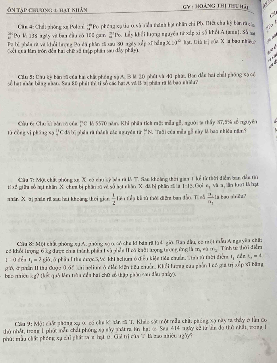 Ôn tập chương 4: hạt nhân
GV : Hoàng thị thu hải
Câ
Câu 4: Chất phóng xạ Poloni beginarrayr 210 84endarray Po phóng xạ tia α và biến thành hạt nhân chì Pb. Biết chu kỳ bán rã của o
beginarrayr 210 84endarray ''Po là 138 ngày và ban đầu có 100 gam _(84)^(210)Pc b. Lấy khối lượng nguyên tử xấp xỉ số khối A (amu). Số hạt
Po bị phân rã và khối lượng Po đã phân rã sau 80 ngày xấp xĩ bằng X.10^(22)hat t. Giá trị của X là bao nhiêu? ủa hạ
(kết quả làm tròn đến hai chữ số thập phân sau dấy phầy).
eo a
à kh sau d
Câu 5: Chu kỳ bán rã của hai chất phóng xạ A, B là 20 phút và 40 phút. Ban đầu hai chất phóng xạ có
số hạt nhân bằng nhau. Sau 80 phút thì tỉ số các hạt A và B bị phân rã là bao nhiêu?
Câu 6: Chu kì bán rã của _6^((14)C là 5570 năm. Khi phân tích một mẫu gỗ, người ta thấy 87,5% số nguyên AC
tử đồng vị phóng xạ _6^(14)C đã bị phân rã thành các nguyên tử _7^(14)N.. Tuổi của mẫu gỗ này là bao nhiêu năm? N
Câu 7: Một chất phóng xạ X có chu kỳ bán rã là T. Sau khoảng thời gian t kể từ thời điểm ban đầu thì
tỉ số giữa số hạt nhân X chưa bị phân rã và số hạt nhân X đã bị phân rã là 1:15.Gọi n_1) và n_2 lần lượt là hạt
nhân X bị phân rã sau hai khoảng thời gian  t/2  liên tiếp kể từ thời điểm ban đầu. Tỉ số frac n_1n_2 là bao nhiêu?
Câu 8: Một chất phóng xạ A, phóng xạ α có chu kì bán rã là 4 giờ. Ban đầu, có một mẫu A nguyên chất
có khối lượng 6 kg được chia thành phần I và phần II có khối lượng tương ứng là m_1 và m_2. Tính từ thời điểm
t=0 đến t_1=2gipartial 7, ở phần I thu được 3,9l khí helium ở điều kiện tiêu chuẩn. Tính từ thời điểm t_1 đến t_2=4
giờ, ở phần II thu được 0,6l khí helium ở điều kiện tiêu chuẩn. Khối lượng của phần I có giá trị xấp xĩ bằng
bao nhiêu kg? (kết quả làm tròn đến hai chữ số thập phân sau dấu phẩy).
Câu 9: Một chất phóng xạ α có chu kì bán rã T. Khảo sát một mẫu chất phóng xạ này ta thấy ở lần đo
thứ nhất, trong 1 phút mẫu chất phóng xạ này phát ra 8n hạt α. Sau 414 ngày kể từ lần đo thứ nhất, trong 1
phút mẫu chất phóng xạ chỉ phát ra n hạt α. Giá trị của T là bao nhiêu ngày?
