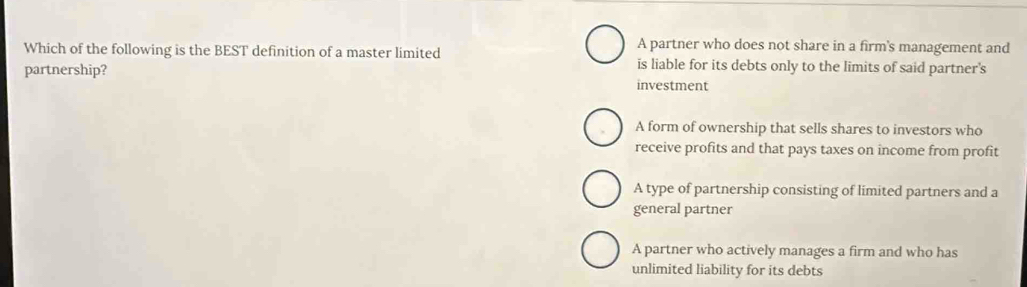 A partner who does not share in a firm's management and
Which of the following is the BEST definition of a master limited is liable for its debts only to the limits of said partner's
partnership?
investment
A form of ownership that sells shares to investors who
receive profits and that pays taxes on income from profit
A type of partnership consisting of limited partners and a
general partner
A partner who actively manages a firm and who has
unlimited liability for its debts