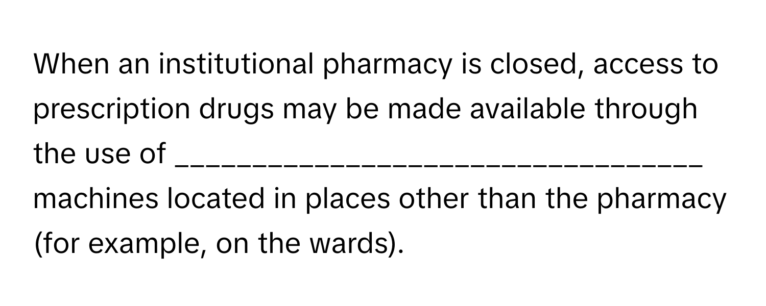 When an institutional pharmacy is closed, access to prescription drugs may be made available through the use of __________________________________ machines located in places other than the pharmacy (for example, on the wards).