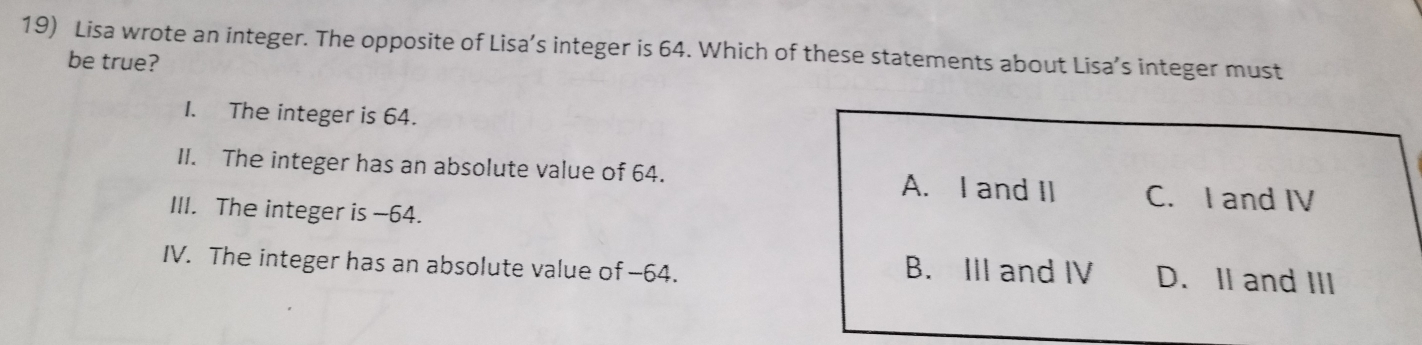 Lisa wrote an integer. The opposite of Lisa’s integer is 64. Which of these statements about Lisa’s integer must
be true?
I. The integer is 64.
II. The integer has an absolute value of 64. A. I and II C. I and IV
III. The integer is −64.
IV. The integer has an absolute value of -64. B. III and IV D. II and III