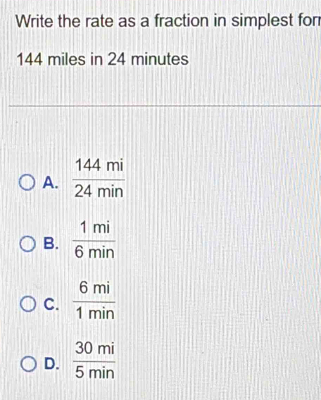 Write the rate as a fraction in simplest for
144 miles in 24 minutes
A.  144mi/24min 
B.  1mi/6min 
C.  6mi/1min 
D.  30mi/5min 