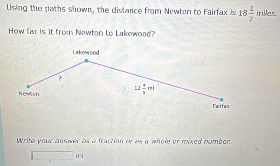 Using the paths shown, the distance from Newton to Fairfax is 18 1/2 miles. 
How far is it from Newton to Lakewood? 
Lakewood 
? 
Newton
12 4/5 mi
Fairfax 
Write your answer as a fraction or as a whole or mixed number.
□ mi