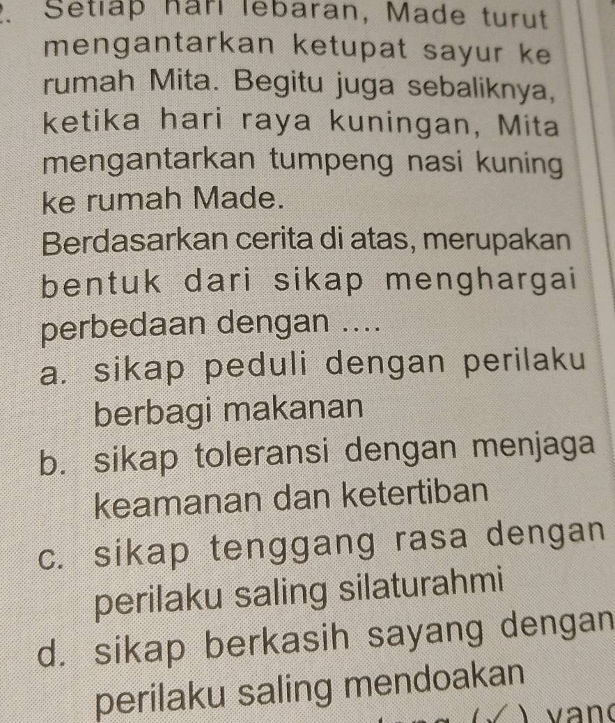 Setlap harl lebaran, Made turut
mengantarkan ketupat sayur ke
rumah Mita. Begitu juga sebaliknya,
ketika hari raya kuningan, Mita
mengantarkan tumpeng nasi kuning
ke rumah Made.
Berdasarkan cerita di atas, merupakan
bentuk dari sikap menghargai
perbedaan dengan ....
a. sikap peduli dengan perilaku
berbagi makanan
b. sikap toleransi dengan menjaga
keamanan dan ketertiban
c. sikap tenggang rasa dengan
perilaku saling silaturahmi
d. sikap berkasih sayang dengan
perilaku saling mendoakan
) van(