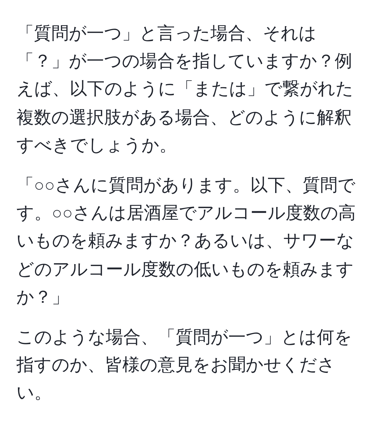 「質問が一つ」と言った場合、それは「？」が一つの場合を指していますか？例えば、以下のように「または」で繋がれた複数の選択肢がある場合、どのように解釈すべきでしょうか。

「○○さんに質問があります。以下、質問です。○○さんは居酒屋でアルコール度数の高いものを頼みますか？あるいは、サワーなどのアルコール度数の低いものを頼みますか？」

このような場合、「質問が一つ」とは何を指すのか、皆様の意見をお聞かせください。