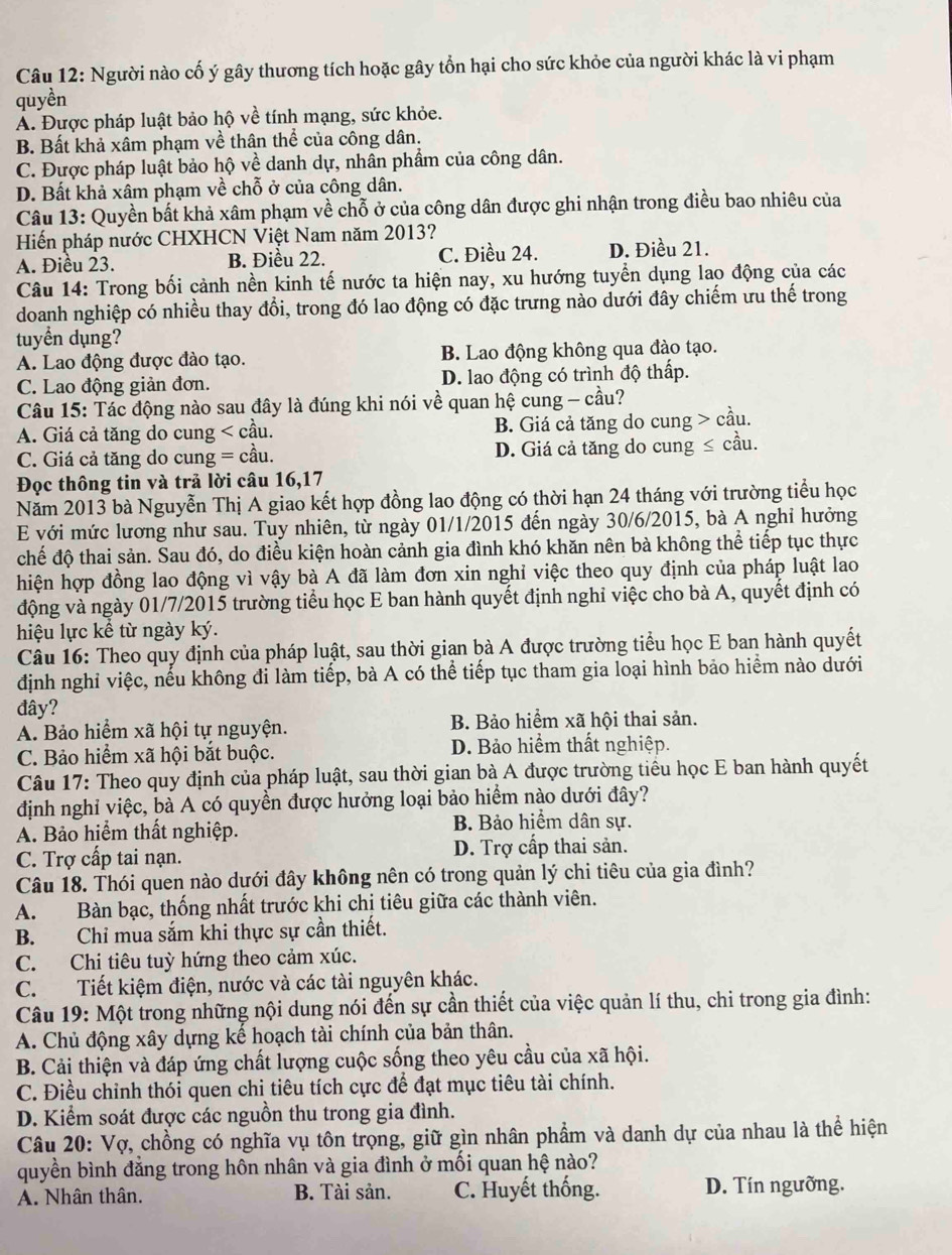 Người nào cố ý gây thương tích hoặc gây tổn hại cho sức khỏe của người khác là vi phạm
quyền
Á. Được pháp luật bảo hộ về tính mạng, sức khỏe.
B. Bất khả xâm phạm về thân thể của công dân.
C. Được pháp luật bảo hộ về danh dự, nhân phẩm của công dân.
D. Bất khả xâm phạm về chỗ ở của công dân.
Câu 13: Quyền bất khả xâm phạm về chỗ ở của công dân được ghi nhận trong điều bao nhiêu của
Hiến pháp nước CHXHCN Việt Nam năm 2013?
A. Điều 23. B. Điều 22. C. Điều 24. D. Điều 21.
Câu 14: Trong bối cảnh nền kinh tế nước ta hiện nay, xu hướng tuyển dụng lao động của các
doanh nghiệp có nhiều thay đổi, trong đó lao động có đặc trưng nào dưới đây chiếm ưu thế trong
tuyển dụng?
A. Lao động được đào tạo. B. Lao động không qua đào tạo.
C. Lao động giản đơn. D. lao động có trình độ thấp.
Câu 15: Tác động nào sau đây là đúng khi nói về quan hệ cung - cầu?
A. Giá cả tăng do cung < cầu.  B. Giá cả tăng do cung > cầu.
C. Giá cả tăng do cung = cầu. D. Giá cả tăng do cung ≤ cầu.
Đọc thông tin và trả lời câu 16,17
Năm 2013 bà Nguyễn Thị A giao kết hợp đồng lao động có thời hạn 24 tháng với trường tiểu học
E với mức lương như sau. Tuy nhiên, từ ngày 01/1/2015 đến ngày 30/6/2015, bà A nghỉ hưởng
chế độ thai sản. Sau đó, do điều kiện hoàn cảnh gia đình khó khăn nên bà không thể tiếp tục thực
hiện hợp đồng lao động vì vậy bà A đã làm đơn xin nghỉ việc theo quy định của pháp luật lao
động và ngày 01/7/2015 trường tiểu học E ban hành quyết định nghỉ việc cho bà A, quyết định có
hiệu lực kể từ ngày ký.
Câu 16: Theo quy định của pháp luật, sau thời gian bà A được trường tiểu học E ban hành quyết
định nghỉ việc, nếu không đi làm tiếp, bà A có thể tiếp tục tham gia loại hình bảo hiểm nào dưới
đây?
A. Bảo hiểm xã hội tự nguyện. B. Bảo hiểm xã hội thai sản.
C. Bảo hiểm xã hội bắt buộc. D. Bảo hiểm thất nghiệp.
Câu 17: Theo quy định của pháp luật, sau thời gian bà A được trường tiểu học E ban hành quyết
định nghỉ việc, bà A có quyền được hưởng loại bảo hiểm nào dưới đây?
A. Bảo hiểm thất nghiệp. B. Bảo hiểm dân sự.
C. Trợ cấp tai nạn. D. Trợ cấp thai sản.
Câu 18. Thói quen nào dưới đây không nên có trong quản lý chi tiêu của gia đình?
A. Bàn bạc, thống nhất trước khi chị tiêu giữa các thành viên.
B. Chỉ mua sắm khi thực sự cần thiết.
C. Chi tiêu tuỳ hứng theo cảm xúc.
C.  Tiết kiệm điện, nước và các tài nguyên khác.
Câu 19: Một trong những nội dung nói đến sự cần thiết của việc quản lí thu, chi trong gia đình:
A. Chủ động xây dựng kế hoạch tài chính của bản thân.
B. Cải thiện và đáp ứng chất lượng cuộc sống theo yêu cầu của xã hội.
C. Điều chỉnh thói quen chi tiêu tích cực để đạt mục tiêu tài chính.
D. Kiểm soát được các nguồn thu trong gia đình.
Câu 20: Vợ, chồng có nghĩa vụ tôn trọng, giữ gìn nhân phẩm và danh dự của nhau là thể hiện
quyền bình đằng trong hôn nhân và gia đình ở mối quan hệ nào?
A. Nhân thân. B. Tài sản. C. Huyết thống. D. Tín ngưỡng.