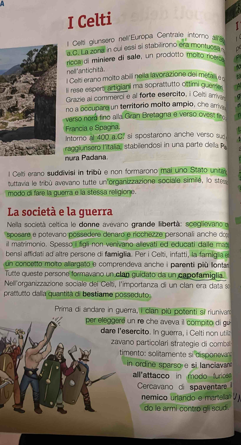 a
I Celti
1 Celti giunsero nell'Europa Centrale intorno al8
a.C. La zona in cui essi si stabilirono era montuosa O
ricca di miniere di sale, un prodotto molto ricerca P
nell'antichità.
fo
I Celti erano molto abili nella lavorazione dei metalli e o ta
li rese esperti artigiani ma soprattutto ottimi guerrier A
Grazie ai commerci e al forte esercito, i Celti arrivar g
no a occupare un territorio molto ampio, che arrivay n
verso nord fino alla Gran Bretagna e verso ovest fino
Francia e Spagna.
Intorno al 400 a.C. si spostarono anche verso sud
raggiunsero l'Italia, stabilendosi in una parte della Pía
nura Padana.
l Celti erano suddivisi in tribù e non formarono mai uno Stato unitar
tuttavia le tribù avevano tutte un'organizzazione sociale simile, lo stes
modo di fare la guerra e la stessa religione.
La società e la guerra
Nella società celtica le donne avevano grande libertà: sceglievano d
sposare e potevano possedere denaro e ricchezze personali anche dop
il matrimonio. Spesso i figli non venivano allevati ed educati dalle madr
bensì affidati ad altre persone di famiglia. Per i Celti, infatti, la famiglia e
un concetto molto allargato e comprendeva anche i parenti più Iontar 
Tutte queste persone formavano un clan guidato da un capofamiglia.
Nell'organizzazione sociale dei Celti, l'importanza di un clan era data s
prattutto dalla quantità di bestiame posseduto.
Prima di andare in guerra, i clan più potenti si riunivano
per eleggere un re che aveva il compito di gui
dare I'esercito. In guerra, i Celti non utiliz
zavano particolari strategie di combat
timento: solitamente si disponevan
in ordine sparso e si lanciavano
all'attacco in modo furioso
Cercavano di spaventare il
nemico urlando e martellan UN
do le armi contro gli scudi.