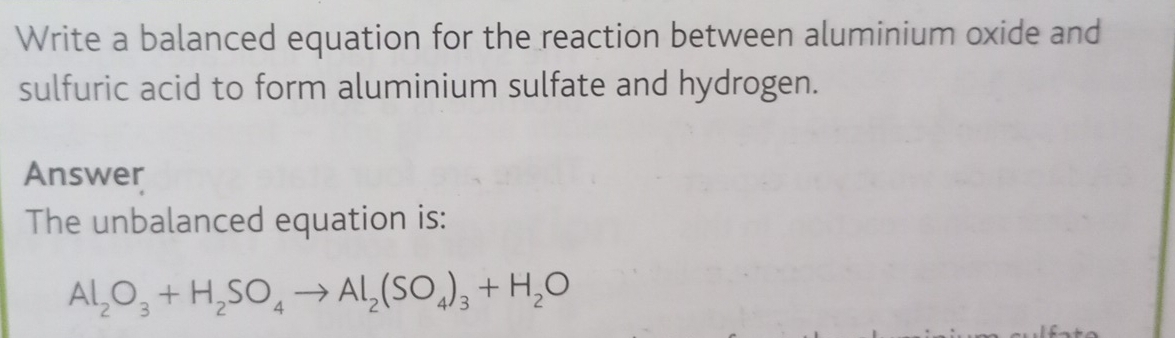 Write a balanced equation for the reaction between aluminium oxide and 
sulfuric acid to form aluminium sulfate and hydrogen. 
Answer 
The unbalanced equation is:
Al_2O_3+H_2SO_4to Al_2(SO_4)_3+H_2O