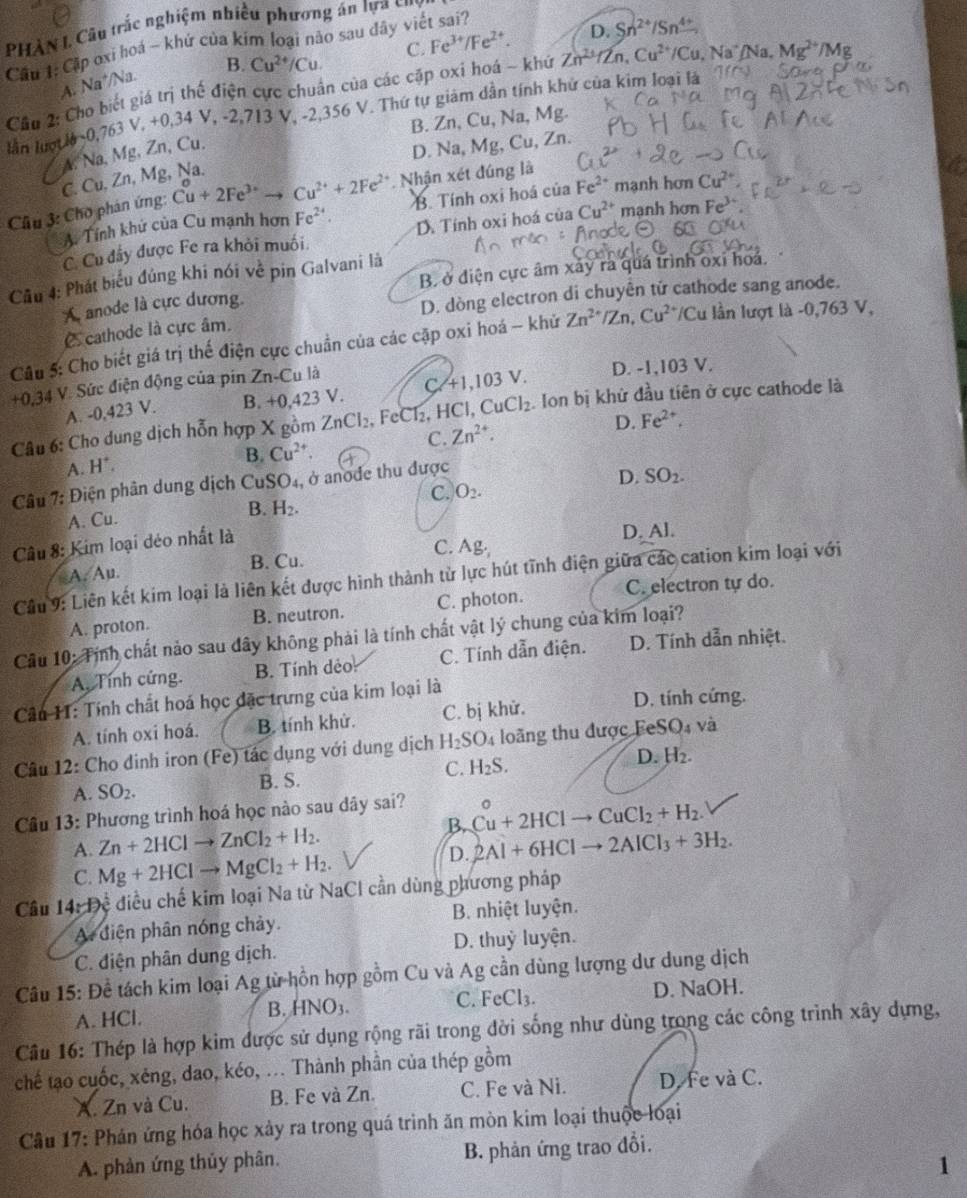 PHÀN I Câu trắc nghiệm nhiều phương án lựa củ
Cầu 1: Cập oxi hoá ~ khứ của kim loại nào sau dây viết sai? C. Fe^(3+)/Fe^(2+).
D. Sn^(2+)/Sn^(4+)
A. Na^+/Na B. Cu^(2+)/Cu
Cầu 2: Cho biết giá trị thế điện cực chuẩn của các cặp oxi hoá - khứ Zn^(2+)/Zn,Cu^(2+)/Cu. .Na^+/Na. Mg^(2+)/Mg
ln lượ U_0=0,763V,+0,34V,-2,713V, 2.356 V. Thứ tự giảm dần tính khử của kim loại là
B. Zn, Cu, Na, Mg.
▲. Na. Mg, Zn, Cu.
D. Na, Mg, Cu, Zn.
C. Cu, Zn, Mg, Na.
Cầu 3: Cho phản ứng: Cu+2Fe^(3+)to Cu^(2+)+2Fe^(2+) Nhận xét đúng là
A. Tính khứ của Cu mạnh hơn Fe^(2+). B. Tính oxi ho cu Fe^(2+) mạnh hơn Cu^(2+)
C. Cu đấy được Fe ra khỏi muối. D. Tính oxi hoá của Cu^(2+) mạnh hơn Fe^3
B. ở điện cực âm xảy ra quá trình oxi hoa.
Cầu 4: Phát biểu đủng khi nói về pin Galvani là
A anode là cực dương.
Ccathode là cực âm. D. dòng electron di chuyên tử cathode sang anode.
Câu 5: Cho biết giá trị thế điện cực chuẩn của các cặp oxi hoá - khử Zn^(2+) /Zx Cu^(2+) /Cu lần lượt là -0,763 V,
+0,34 V. Sức điện động của pin Zn-Cu là D. -1,103 V.
A. -0,423 V. B. +0,423V. C. +1,103 V.
Câu 6: Cho dung dịch hỗn hợp X gồm ZnCl_2 , FeCl₂, HCl, CuCl_2 Ion bị khử đầu tiên ở cực cathode là
C. Zn^(2+).
D. Fe^(2+),
B. Cu^(2+).
A. H^+.
Câu 7: Điện phân dung dịch CuSO₄, ở anode thu được
D. SO_2.
C. O_2.
A. Cu. B. H_2.
Câu 8: Kim loại déo nhất là
D.AI.
A. Au. B. Cu. C. Ag·
Cầu 9: Liên kết kim loại là liên kết được hình thành từ lực hút tĩnh điện giữa các cation kim loại với
A. proton. B. neutron. C. photon. C. electron tự do.
Câu 10: Tính chất nảo sau đây không phải là tính chất vật lý chung của kim loại?
A. Tính cứng. B. Tính dẻo C. Tính dẫn điện. D. Tính dẫn nhiệt.
Câu 11: Tính chất hoá học đặc trưng của kim loại là D. tính cứng.
A. tính oxi hoá. B. tính khử. C. bị khử.
Câu 12: Cho dinh iron (Fe) tác dụng với dung dịch H_2SO 4 loãng thu được FeSO₄ và
A. SO_2. B. S. C. H_2S. D. H_2.
Câu 13: Phương trình hoá học nào sau dây sai? 。
B. Cu+2HClto CuCl_2+H_2.
Zn+2HClto ZnCl_2+H_2.
A. Mg+2HClto MgCl_2+H_2
D. 2Al+6HClto 2AlCl_3+3H_2.
C.
Câu 14 * Đề điều chế kim loại Na từ NaCl cần dùng phương pháp
A diện phân nóng chảy. B. nhiệt luyện.
C. điện phân dung dịch. D. thuỷ luyện.
Câu 15: Đề tách kim loại Ag từ hồn hợp gồm Cu và Ag cần dùng lượng dư dung dịch
A. HCl.
B. HNO_3. D. NaOH.
C. FeCl_3.
Câu 16: Thép là hợp kim được sử dụng rộng rãi trong đời sống như dùng trong các công trình xây dựng,
chế tạo cuốc, xéng, dao, kéo, ... Thành phần của thép gồm
X. Zn và Cu. B. Fe và Zn. C. Fe và Ni. D. fe và C.
Câu 17: Phán ứng hóa học xảy ra trong quá trình ăn mòn kim loại thuộc loại
A. phản ứng thủy phân. B. phản ứng trao đổi.
1