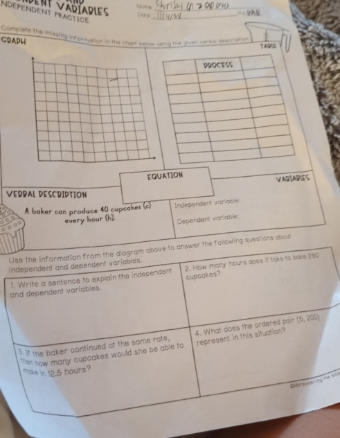 Name 
dent Vadíables Dats 
NDEPENDENT PrActice__ 
== YAR 
GRADH Complete the missing information in the chart below using the given verbal descriation 
TAGS 
EQUATION 
VARIABLE S 
VERBAL DESCRIPTION 
A baker can produce 40 cupcakes (c) Independent variable: 
every hour (h). Dependent variable: 
Use the information from the diagram above to answer the following questions about 
independent and dependent variables. 
1. Write a sentence to explain the independent 2. How many hours does it take to bake 280
cupcakes? 
and dependent variables. 
3. If the baker continued at the same rate, 4. What does the ordered pair (5,200)
then how many cupcakes would she be able to represent in this situation? 
make in 12.5 hours? 
OMonsuvering the Mid