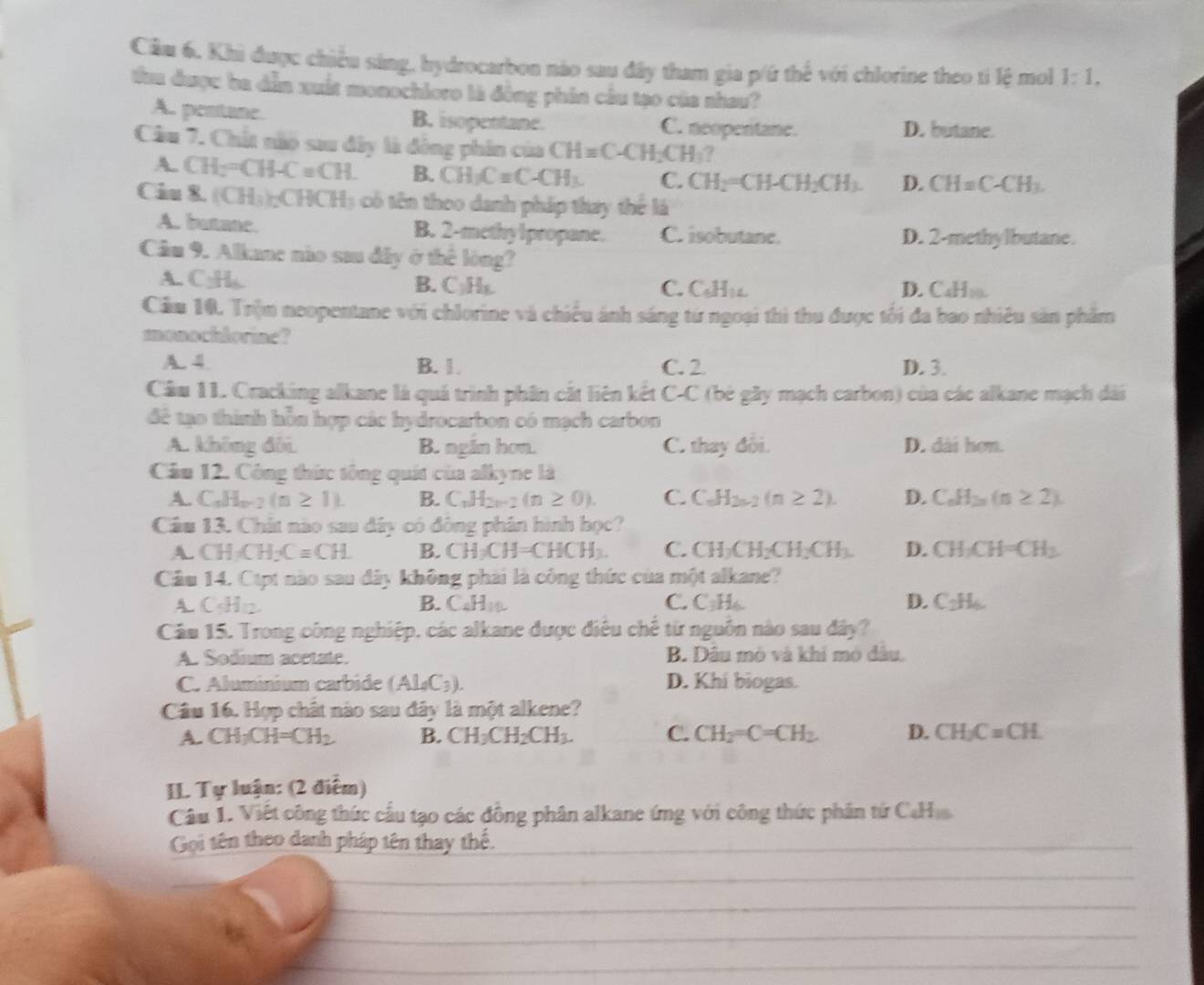 Khi được chiều sáng, hydrocarbon nào sau đây tham gia p/ứ thế với chlorine theo ti lệ mol 1:1,
tau được ha dẫn xuất monochioro là động phin cầu tạo của nhau?
A. pentane. B. isopentane. C. neopentane. D. butane.
Câu 7. Chất nào sau đây là động phin của CH=C-CH_2CH_3?
A. CH_2=CH-C=CH. B. CH_3C=C-CH_3. C. CH_2=CH-CH_2CH_3. D. CH=C-CH_3.
Ciu 8. (CH_3)_2CHCH_3 3 c ó  n theo danh pháp thay thể là
A. butane. B. 2-methylpropane. C. isobutane. D. 2-methylbutane.
Câu 9. Alkane nào sau đây ở thế lòng?
A. C:H_6. B. C₃H₅.
C. C_6H_1L D. C_4H_10.
Cầm 10. Trộn neopentane với chlorine và chiều ánh sáng từ ngoại thì thu được tối đa bao nhiều sản phẩm
monochlorine?
A. 4. B. 1. C. 2 D. 3.
Cầu 11. Cracking alkane là quá trình phần cắt liên kết C- A C (bé gầy mạch carbon) của các alkane mạch dài
để tạo thình hỗn hợp các hydrocarbon có mạch carbon
A. không đôi B. ngin hơn. C. thay đổi. D. dài hơn.
Cầu 12. Công thức tông quát của alkyne là
A. C_nH_n-2(n≥ 1). B. C_nH_2n-2(n≥ 0). C. C_nH_2n-2(n≥ 2). D. C_nH_2n(n≥ 2).
Câu 13. Chất nào sau dây có đông phân hình học?
CH_3CH_2Cequiv CH. B. CH_3CH=CHCH_3. C. CH_2CH_2CH_2CH_3. D. CH_2CH=CH_2
Cầu 14. Ctpt nào sau đây không phải là công thức của một alkane?
A. C_5H_12. B. C_4H_10 C. C_3H_6. D. C_2H_6.
Cầu 15. Trong công nghiệp, các alkane được điều chế từ nguồn nào sau đây?
A. Sodium acetate. B. Dâu mò và khỉ mô đâu.
C. Aluminium carbide (Al_0C_3). D. Khí biogas.
Câu 16. Hợp chất nào sau đây là một alkene?
A. CH_3CH=CH_2 B. CH_3CH_2CH_3. C. CH_2=C=CH_2. D. CH_2C=CH.
IL Tự luận: (2 điểm)
Câu 1. Việt công thức cầu tạo các đồng phân alkane ứng với công thức phần tứ CaHa.
Gọi tên theo danh pháp tên thay thế._
_
_
_
_