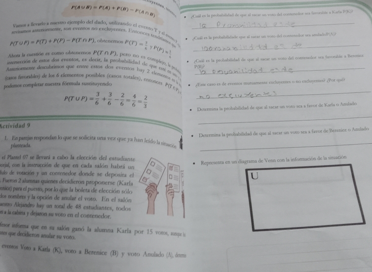 P(A∪ B)=P(A)+P(B)-P(A∩ B) ¿Cuál es la probabilidad de que al sacar un voto del contenedor sea favorable a Karía P(K)?
Vamos a flevaro a nuestro ejemplo del dado, utilizando el evento T y el evemo_
revisamos anteriormente, son eventos no excluyentes. Entonces tendríamos 9
¿Cuál es la probabilidade que al sacar un voto del contenedor ses anuladoP(A)?
P(T∪ P)=P(T)+P(P)-P(T∩ P) , obtenemos P(T)= 3/6  v P(P)= 1/6  _
¿Cuál es la probabilidad de que al sacar un voto del contenedor sea favorable a Berenice
Abora la cuestión es como obteneros P(T∩ P) , pero no es complejo, la pruóa
intersección de estos dos eventos, es decir, la probabilidad de que esté en u 
P(B)?
Aneriormente descubtimos que entre estos dos eventos hay 2 elementos m s _
(casos favorables) de los 6 elementos posibles (casos totales), entonces P 101
podemos completar nuestra fórmula sustituyendo ¿Este caso es de eventos mutuamente excluyentes o no excluyentes? ¿Por qué?
_ P(T∪ P)= 3/6 + 3/6 - 2/6 = 4/6 = 2/3 
Determina la probabilidad de que al sacar un voto sea a favor de Karla o Anulado
Actividad 9
_
Determina la probabilidad de que al sacar un voto sea a favor de Berenice o Anulado
1. En parejas respondan lo que se solicita una vez que ya han leído la situación_
planteada.
el Plantel 07 se llevará a cabo la elección del estudiante
Ocejal, con la instrucción de que en cada salón habrá un
Representa en un diagrama de Venn con la información de la situación
lulo de votación y un contenedor donde se deposita el
Fueron 2 alumnas quienes decidieron proponerse (Karla
penice) para el puesto, por lo que la boleta de elección sólo
dos nombres y la opción de anular el voto. En el salón
aestro Alejandro hay un total de 48 estudiantes, todos
in a la cabina y dejaron su voto en el contenedor.
fesor informa que en su salón ganó la alumna Karla por 15 votos, aunque la
mes que decidieron anular su voto.
eventos Voto a Karla (K), voto a Berenice (B) y voto Anulado (A), detern