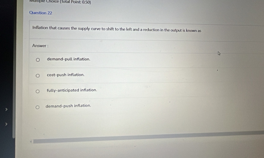 (Total Point: 0.50)
Question 22
Inflation that causes the supply curve to shift to the left and a reduction in the output is known as
Answer :
demand-pull inflation.
cost-push inflation.
fully-anticipated inflation.
demand-push inflation.