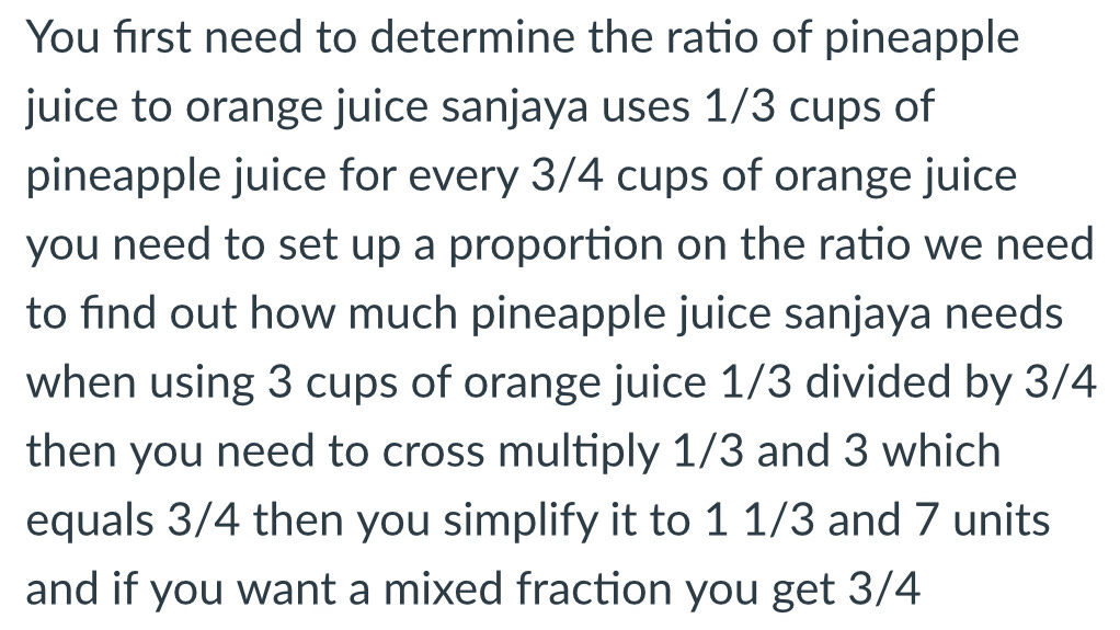 You first need to determine the ratio of pineapple 
juice to orange juice sanjaya uses 1/3 cups of 
pineapple juice for every 3/4 cups of orange juice 
you need to set up a proportion on the ratio we need 
to find out how much pineapple juice sanjaya needs 
when using 3 cups of orange juice 1/3 divided by 3/4
then you need to cross multiply 1/3 and 3 which 
equals 3/4 then you simplify it to 1 1/3 and 7 units 
and if you want a mixed fraction you get 3/4