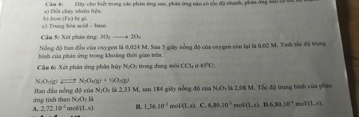 Hãy cho biết trong các phản ứng sau, phản ứng nào có tốc độ nhanh, phản ứng nào có tốc uờ
a) Đốt cháy nhiên liệu.
b) Iron (Fe) bị gi.
c) Trung hòa acid - base.
Câu 5: Xét phản ứng: 3O_2to 2O_3
Nồng độ ban đầu của oxygen là 0,024 M. Sau 5 giây nồng độ của oxygen còn lại là 0,02 M. Tính tốc độ trung
bình của phản ứng trong khoảng thời gian trên.
Câu 6: Xét phản ứng phân hủy N_2O_5 trong dung môi CCl_4 Ở 45°C :
N_2O_5(g)leftharpoons N_2O_4(g)+1/2O_2(g)
Ban đầu nồng độ của N_2O_5 là 2,33 M, sau 184 giây nồng độ của N_2O_5 là 2,08 M. Tốc độ trung bình của phản
ứng tính theo N_2O_5 là
A. 2,72.10^(-3) m _0L._(L.S). B. 1,36.10^(-3)mol/(L.s). C. 6,80.10^(-3) m ol/(L.S). D. 6,80.10^(-4)mol/(L.s).