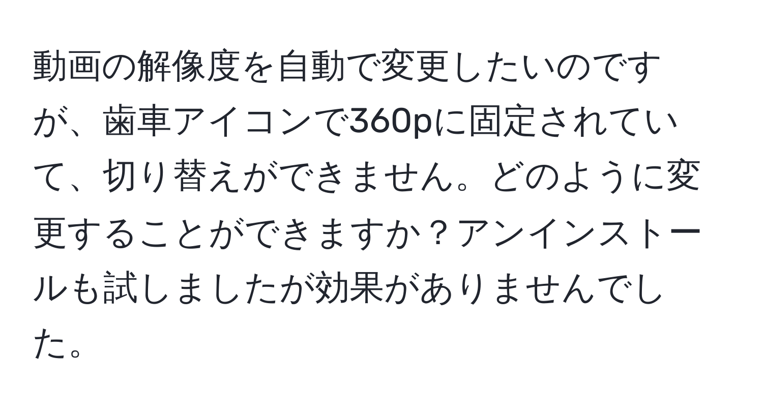 動画の解像度を自動で変更したいのですが、歯車アイコンで360pに固定されていて、切り替えができません。どのように変更することができますか？アンインストールも試しましたが効果がありませんでした。