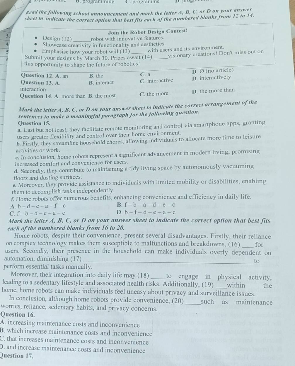 programming C. programme
Read the following school announcement and mark the letter A, B, C, or D on your answer
sheet to indicate the correct option that best fits each of the numbered blanks from 12 to 14.
Join the Robot Design Contest!
3. Design (12) _robot with innovative features.
Showcase creativity in functionality and aesthetics.
5 Emphasise how your robot will (13) _with users and its environment.
Submit your designs by March 30. Prizes await (14) _visionary creations! Don't miss out on
this opportunity to shape the future of robotics!
Question 12. A. an B. the C. a D. Ø (no article)
Question 13. A. B. interact C. interactive D. interactively
interaction
Question 14. A. more than B. the most C. the more D. the more than
Mark the letter A, B, C, or D on your answer sheet to indicate the correct arrangement of the
sentences to make a meaningful paragraph for the following question.
Question 15.
a. Last but not least, they facilitate remote monitoring and control via smartphone apps, granting
users greater flexibility and control over their home environment.
b. Firstly, they streamline household chores, allowing individuals to allocate more time to leisure
activities or work.
c. In conclusion, home robots represent a significant advancement in modern living, promising
increased comfort and convenience for users.
d. Secondly, they contribute to maintaining a tidy living space by autonomously vacuuming
floors and dusting surfaces.
e. Moreover, they provide assistance to individuals with limited mobility or disabilities, enabling
them to accomplish tasks independently.
f. Home robots offer numerous benefits, enhancing convenience and efficiency in daily life.
A. b-d-e-a-f-c B. f-b-a-d-e-c
C. f-b-d-e-a-c D. b-f-d-e-a-c
Mark the letter A, B, C, or D on your answer sheet to indicate the correct option that best fits
each of the numbered blanks from 16 to 20.
Home robots, despite their convenience, present several disadvantages. Firstly, their reliance
on complex technology makes them susceptible to malfunctions and breakdowns, (16) _for
users. Secondly, their presence in the household can make individuals overly dependent on
automation, diminishing (17)_
to
perform essential tasks manually.
Moreover, their integration into daily life may (18)_ to engage in physical activity,
leading to a sedentary lifestyle and associated health risks. Additionally, (19) _within the
home, home robots can make individuals feel uneasy about privacy and surveillance issues.
In conclusion, although home robots provide convenience, (20) _such as maintenance
worries, reliance, sedentary habits, and privacy concerns.
Question 16.
A. increasing maintenance costs and inconvenience
B. which increase maintenance costs and inconvenience
C. that increases maintenance costs and inconvenience
D. and increase maintenance costs and inconvenience
Question 17.