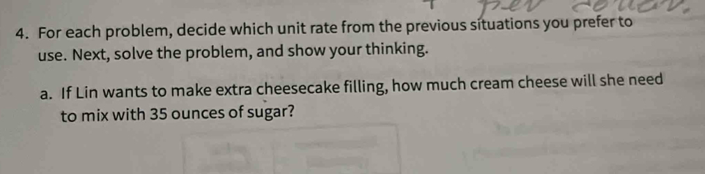 For each problem, decide which unit rate from the previous situations you prefer to 
use. Next, solve the problem, and show your thinking. 
a. If Lin wants to make extra cheesecake filling, how much cream cheese will she need 
to mix with 35 ounces of sugar?