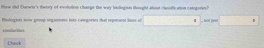 How did Darwin's theory of evolution change the way biologists thought about classification categories? 
Biologists now group organisms into categories that represent lines of □ , not just □°
similarities 
Check