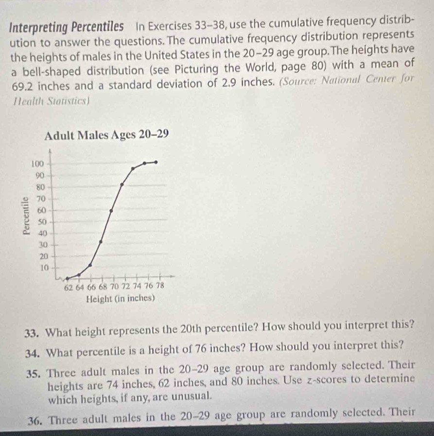 Interpreting Percentiles In Exercises 33-38, use the cumulative frequency distrib- 
ution to answer the questions. The cumulative frequency distribution represents 
the heights of males in the United States in the 20-29 age group.The heights have 
a bell-shaped distribution (see Picturing the World, page 80) with a mean of
69.2 inches and a standard deviation of 2.9 inches. (Source: National Center for 
Health Statistics) 
33. What height represents the 20th percentile? How should you interpret this? 
34. What percentile is a height of 76 inches? How should you interpret this? 
35. Three adult males in the 20-29 age group are randomly selected. Their 
heights are 74 inches, 62 inches, and 80 inches. Use z-scores to determine 
which heights, if any, are unusual. 
36. Three adult males in the 20-29 age group are randomly selected. Their