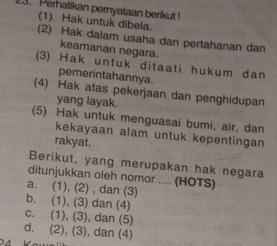 Perhatikan pernyataan berikut !
(1) Hak untuk dibela.
(2) Hak dalam usaha dan pertahanan dan
keamanan negara.
(3) Hak untuk ditaati hukum dan
pemerintahannya.
(4) Hak atas pekerjaan dan penghidupan
yang layak.
(5) Hak untuk menguasai bumi, air, dan
kekayaan alam untuk kepentingan
rakyat.
Berikut, yang merupakan hak negara
ditunjukkan oleh nomor .... (HOTS)
a. (1), (2) , dan (3)
b. (1), (3) dan (4)
c. (1), (3), dan (5)
d. (2), (3), dan (4)