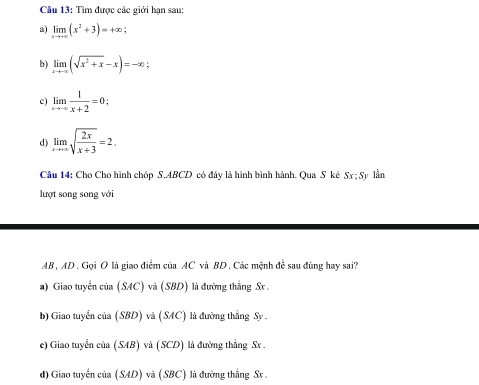 Tìm được các giới hạn sau:
a) limlimits _xto +∈fty (x^2+3)=+∈fty
b) limlimits _xto -∈fty (sqrt(x^2+x)-x)=-∈fty
c) limlimits _xto -∈fty  1/x+2 =0; 
d) limlimits _xto +∈fty sqrt(frac 2x)x+3=2. 
Câu 14: Cho Cho hình chóp S. ABCD có đây là hình bình hành. Qua S kê Sx; Sy lần
lượt song song với
AB , AD. Gọi O là giao điểm của AC và BD. Các mệnh đề sau đúng hay sai?
a) Giao tuyến của (SAC) và (SBD) là đường thắng Sx.
b) Giao tuyển của (SBD) và (SAC) là đường thẳng Sy.
e) Giao tuyển của (SAB) và (SCD) là đường thẳng Sx.
d) Giao tuyến của (SAD) và (SBC) là đường thắng Sx.