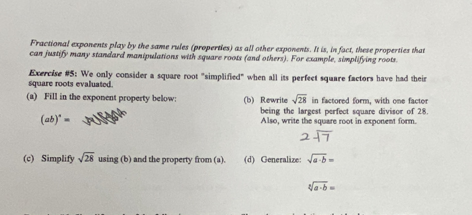 Fractional exponents play by the same rules (properties) as all other exponents. It is, in fact, these properties that 
can justify many standard manipulations with square roots (and others). For example, simplifying roots 
Exercise #5: We only consider a square root "simplified" when all its perfect square factors have had their 
square roots evaluated. 
(a) Fill in the exponent property below: (b) Rewrite sqrt(28) in factored form, with one factor 
being the largest perfect square divisor of 28.
(ab)^n= Also, write the square root in exponent form. 
(c) Simplify sqrt(28) using (b) and the property from (a). (d) Generalize: sqrt(a· b)=
sqrt[n](a· b)=