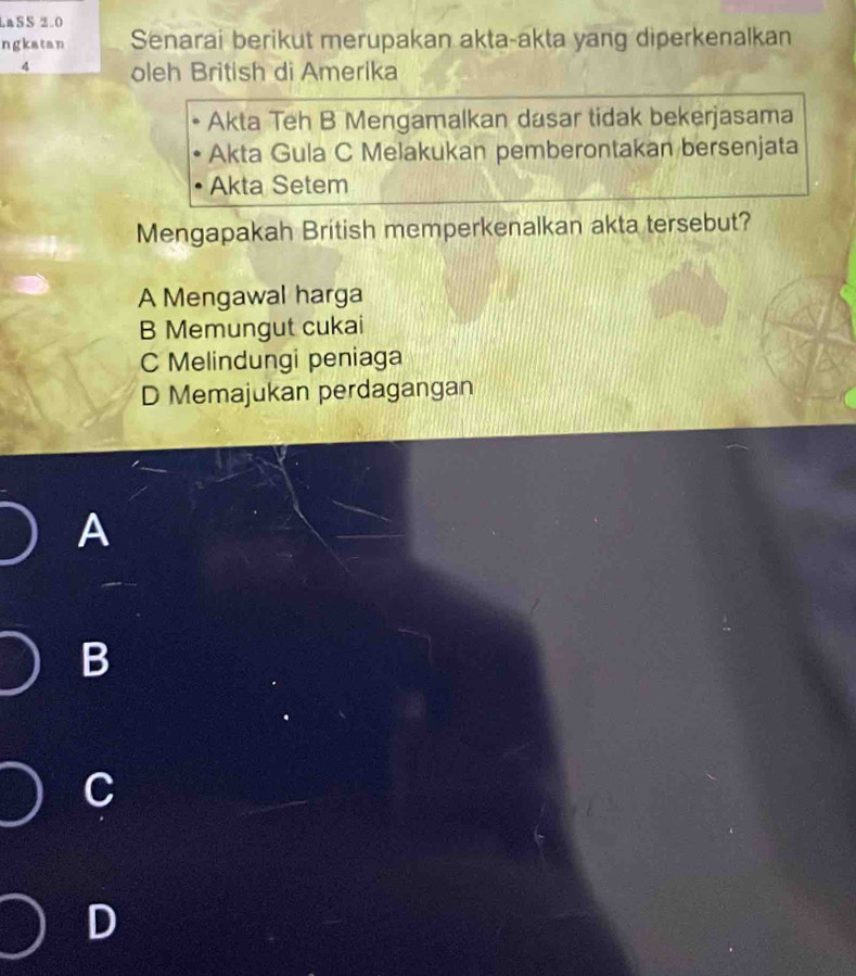 LaSS 2.0
ngkatan Senarai berikut merupakan akta-akta yang diperkenalkan
4 oleh British di Amerika
Akta Teh B Mengamalkan dasar tidak bekerjasama
Akta Gula C Melakukan pemberontakan bersenjata
Akta Setem
Mengapakah British memperkenalkan akta tersebut?
A Mengawal harga
B Memungut cukai
C Melindungi peniaga
D Memajukan perdagangan
A
B
C
D