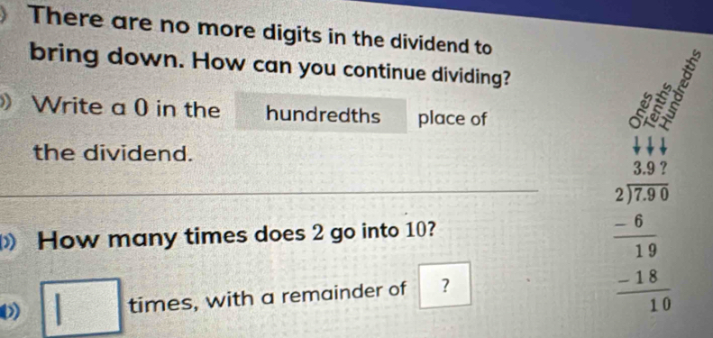 There are no more digits in the dividend to 
bring down. How can you continue dividing? 
a 
》 Write a 0 in the hundredths place of 
the dividend. 
How many times does 2 go into 10? 
□ : times , with a remainder of ?
10
beginarrayr _ beginarrayr 3.97 2encloselongdiv 78 -6 hline 19 hline 198 hline 19 hline 19endarray