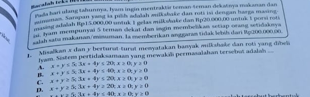 Pada hari ulang tahunnya, lyam ingin mentraktir teman-teman dekatnya makanan dan
minuman. Sarapan yang ia pilih adalah milkshake dan roti isi dengan harga masing-
masing adalah Rp15.000,00 untuk 1 gelas milkshake dan Rp20.000,00 untuk 1 porsi roti
isi. Jyam mempunyai 5 teman dekat dan ingin membelikan setiap orang setidaknya
salah satu makanan/minuman. Ia memberikan anggaran tidak lebih dari Rp200.000.00.
Misalkan x dan y berturut-turut menyatakan banyak milkshake dan roti yang dibeli
Jyam. Sistem pertidaksamaan yang mewakili permasalahan tersebut adalah ....
A. x+y≤ 5; 3x+4y≤ 20; x≥ 0; y≥ 0
B. x+y≤ 5; 3x+4y≤ 40; x≥ 0; y≥ 0
C. x+y≥ 5; 3x+4y≤ 20; x≥ 0; y≥ 0
D. x+y≥ 5; 3x+4y≥ 20; x≥ 0; y≥ 0
x+y≥ 5:3x+4y≤ 40; x≥ 0; y≥ 0